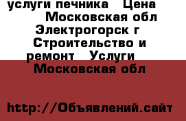 услуги печника › Цена ­ 5 000 - Московская обл., Электрогорск г. Строительство и ремонт » Услуги   . Московская обл.